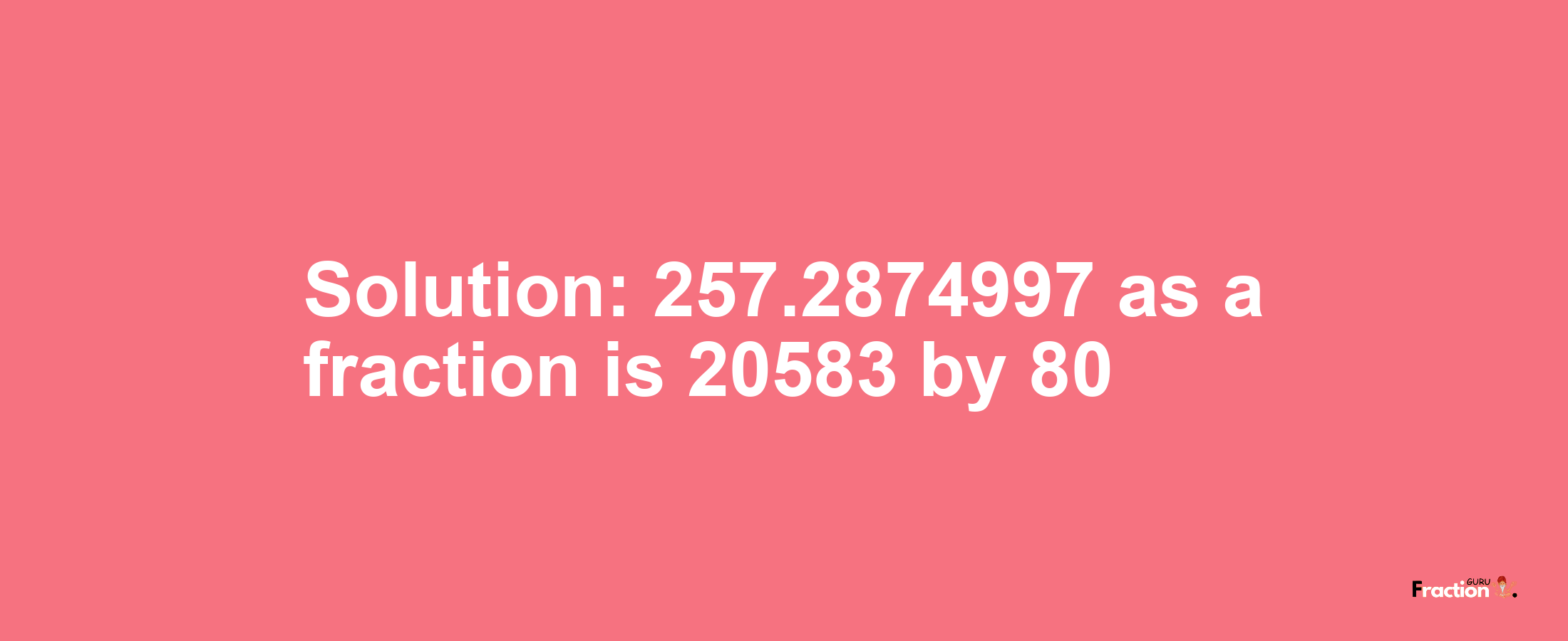 Solution:257.2874997 as a fraction is 20583/80